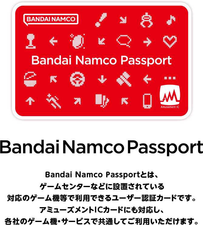 Bandai Namco Passport バンダイナムコパスポートとは、ゲームセンターなどに設置されている対応のゲーム機等で利用できるユーザー認証カードです。アミューズメントICカードにも対応し、各社のゲーム機・サービスで共通してご利用いただけます。